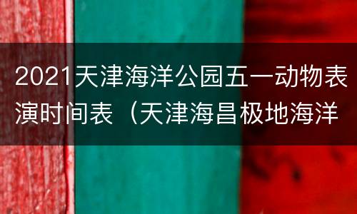 2021天津海洋公园五一动物表演时间表（天津海昌极地海洋世界动物表演时间）