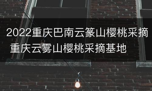 2022重庆巴南云篆山樱桃采摘 重庆云雾山樱桃采摘基地