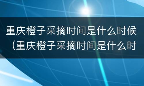 重庆橙子采摘时间是什么时候（重庆橙子采摘时间是什么时候开始的）