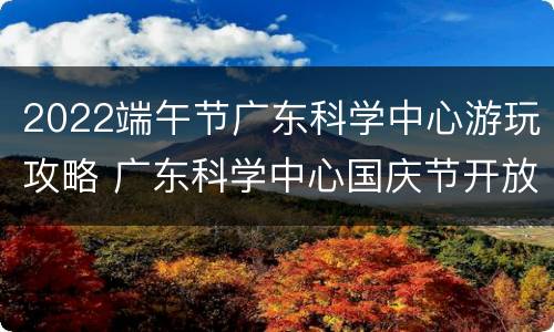 2022端午节广东科学中心游玩攻略 广东科学中心国庆节开放吗