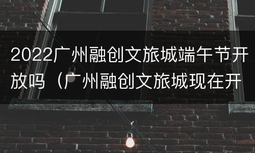 2022广州融创文旅城端午节开放吗（广州融创文旅城现在开放了吗）