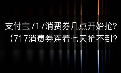 支付宝717消费券几点开始抢？（717消费券连着七天抢不到?）