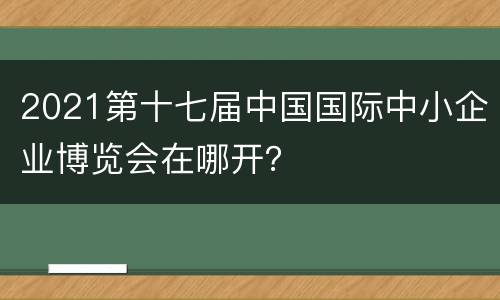 2021第十七届中国国际中小企业博览会在哪开？