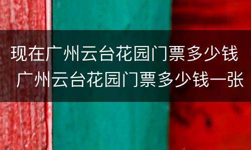 现在广州云台花园门票多少钱 广州云台花园门票多少钱一张