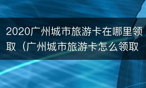 2020广州城市旅游卡在哪里领取（广州城市旅游卡怎么领取）