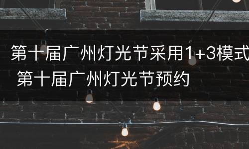 第十届广州灯光节采用1+3模式 第十届广州灯光节预约