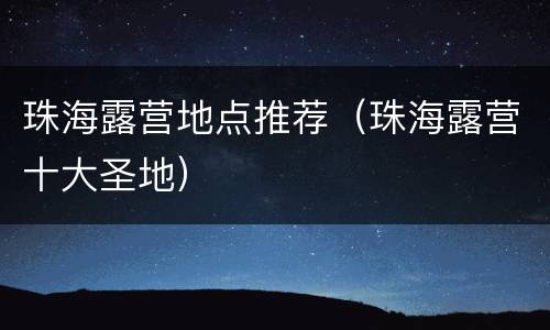 珠海露营地点推荐（珠海露营十大圣地）
