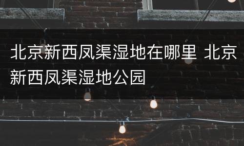 北京新西凤渠湿地在哪里 北京新西凤渠湿地公园