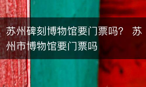 苏州碑刻博物馆要门票吗？ 苏州市博物馆要门票吗