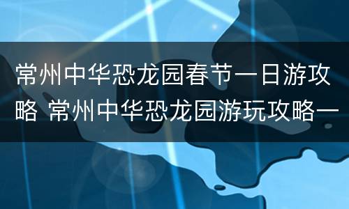 常州中华恐龙园春节一日游攻略 常州中华恐龙园游玩攻略一日