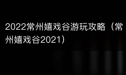2022常州嬉戏谷游玩攻略（常州嬉戏谷2021）