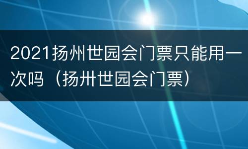 2021扬州世园会门票只能用一次吗（扬卅世园会门票）