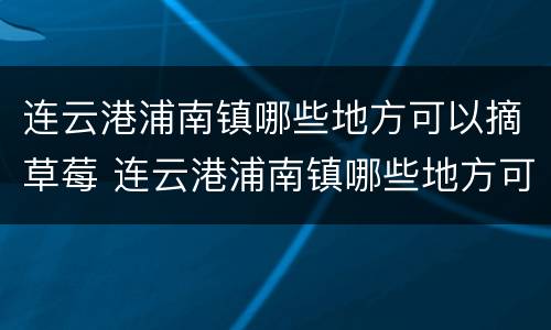 连云港浦南镇哪些地方可以摘草莓 连云港浦南镇哪些地方可以摘草莓呢