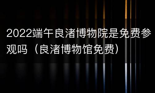 2022端午良渚博物院是免费参观吗（良渚博物馆免费）
