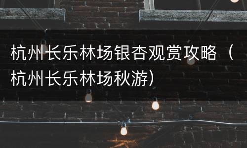 杭州长乐林场银杏观赏攻略（杭州长乐林场秋游）