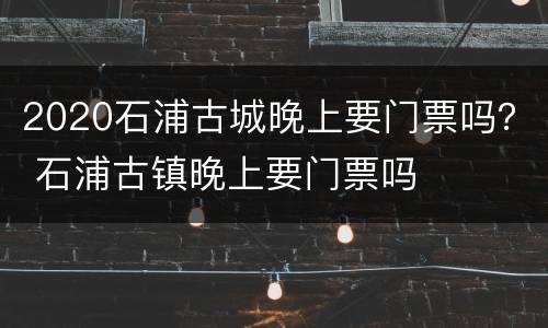 2020石浦古城晚上要门票吗？ 石浦古镇晚上要门票吗