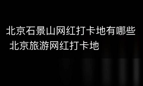 北京石景山网红打卡地有哪些 北京旅游网红打卡地