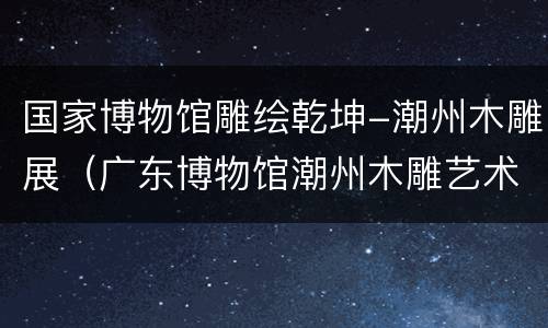 国家博物馆雕绘乾坤-潮州木雕展（广东博物馆潮州木雕艺术展览）