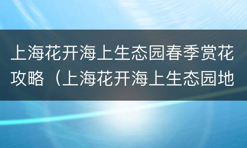 上海花开海上生态园春季赏花攻略（上海花开海上生态园地点,门票电话）