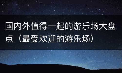 国内外值得一起的游乐场大盘点（最受欢迎的游乐场）