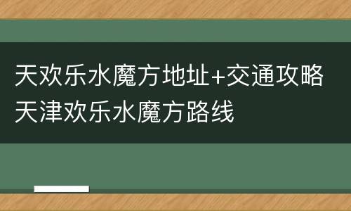 天欢乐水魔方地址+交通攻略 天津欢乐水魔方路线