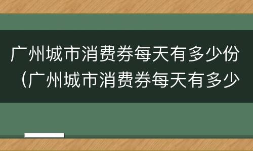 广州城市消费券每天有多少份（广州城市消费券每天有多少份额）