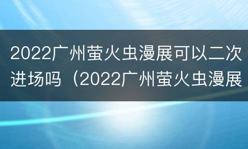 2022广州萤火虫漫展可以二次进场吗（2022广州萤火虫漫展可以二次进场吗知乎）