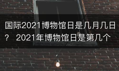 国际2021博物馆日是几月几日？ 2021年博物馆日是第几个