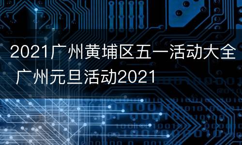 2021广州黄埔区五一活动大全 广州元旦活动2021