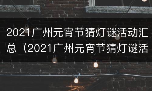 2021广州元宵节猜灯谜活动汇总（2021广州元宵节猜灯谜活动汇总）