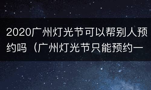 2020广州灯光节可以帮别人预约吗（广州灯光节只能预约一次吗）