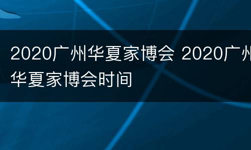2020广州华夏家博会 2020广州华夏家博会时间