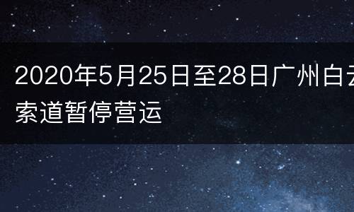 2020年5月25日至28日广州白云索道暂停营运