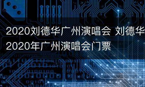 2020刘德华广州演唱会 刘德华2020年广州演唱会门票