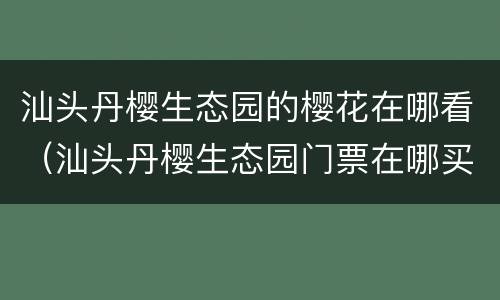 汕头丹樱生态园的樱花在哪看（汕头丹樱生态园门票在哪买）