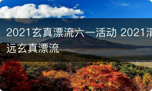 2021玄真漂流六一活动 2021清远玄真漂流