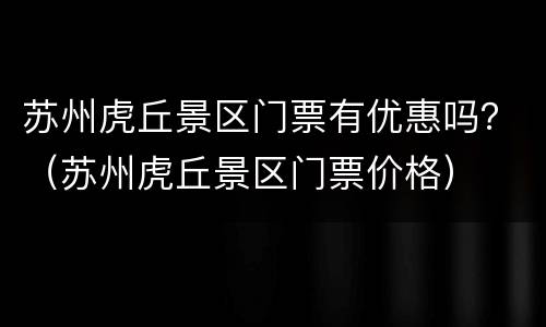 苏州虎丘景区门票有优惠吗？（苏州虎丘景区门票价格）