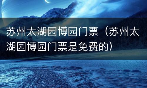 苏州太湖园博园门票（苏州太湖园博园门票是免费的）