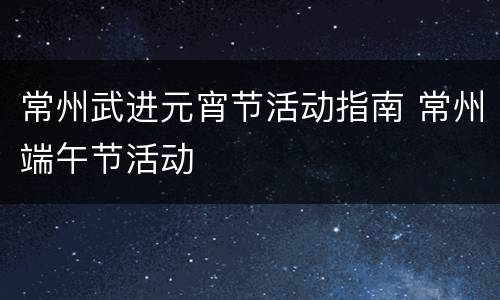 常州武进元宵节活动指南 常州端午节活动