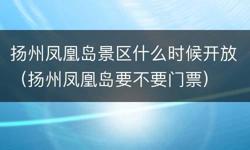 扬州凤凰岛景区什么时候开放（扬州凤凰岛要不要门票）