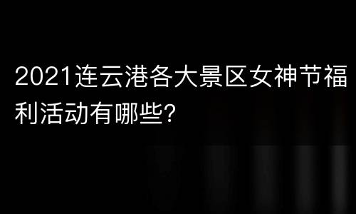 2021连云港各大景区女神节福利活动有哪些？