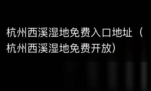 杭州西溪湿地免费入口地址（杭州西溪湿地免费开放）