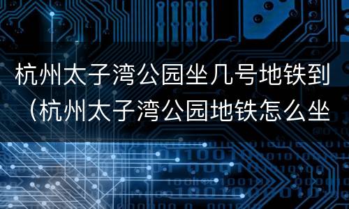 杭州太子湾公园坐几号地铁到（杭州太子湾公园地铁怎么坐）