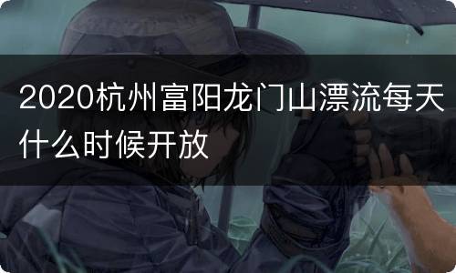 2020杭州富阳龙门山漂流每天什么时候开放