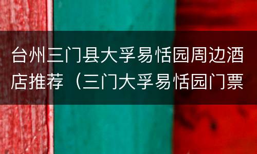 台州三门县大孚易恬园周边酒店推荐（三门大孚易恬园门票价格）