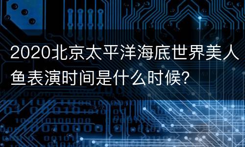 2020北京太平洋海底世界美人鱼表演时间是什么时候？