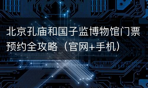 北京孔庙和国子监博物馆门票预约全攻略（官网+手机）