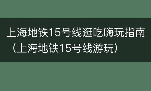 上海地铁15号线逛吃嗨玩指南（上海地铁15号线游玩）