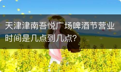 天津津南吾悦广场啤酒节营业时间是几点到几点？