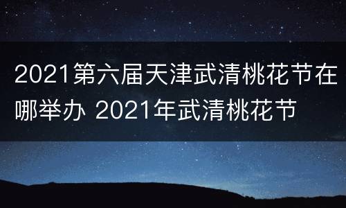 2021第六届天津武清桃花节在哪举办 2021年武清桃花节